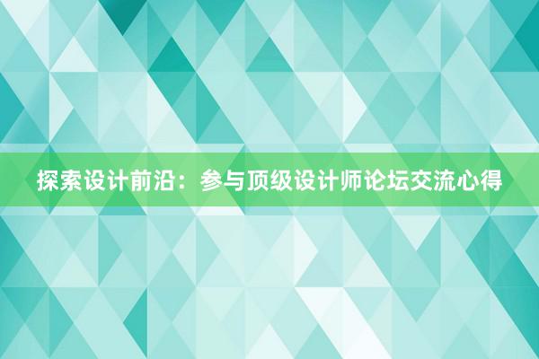 探索设计前沿：参与顶级设计师论坛交流心得