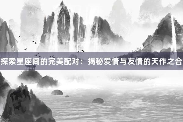 探索星座间的完美配对：揭秘爱情与友情的天作之合